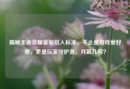 揭秘王者荣耀     招人标准，不止是游戏爱好者，更是玩家守护者，月薪几何？
