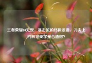 王者荣耀10无双，暴击流的终极浪漫，刀尖上的极致美学是否值得？