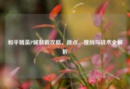 和平精英P城制霸攻略，跳点、搜刮与战术全解析