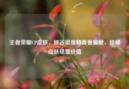 王者荣耀CP皮肤，峡谷浪漫藏青春偏爱，珍稀皮肤尽显价值