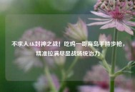 不求人AK封神之战！吃鸡一哥海岛手持步枪，精准拉满尽显战场统治力