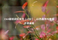 CSGO新锐战队绿龙（CPHF），以热***写赛场逆袭篇章