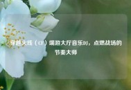 穿越火线（CF）端游大厅音乐DJ，点燃战场的节奏***
