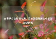 王者峡谷变知识考场，当王者荣耀遇上小学生知识问答