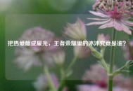 把热爱酿成星光，王者荣耀里的沐沐究竟是谁？