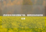 逆战变异天极完整版下载，重燃变异战场终极狂潮