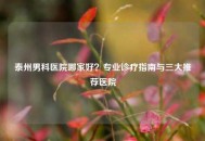 泰州男科医院哪家好？专业诊疗指南与三大推荐医院