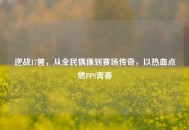 逆战17兽，从全民偶像到赛场传奇，以热血点燃FPS青春