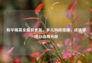 和平精英全服装更新，多元风格碰撞，战场穿搭自由再升级