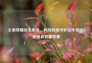 王者荣耀安全系统，科技防线守护公平竞技，违规者将遭禁赛