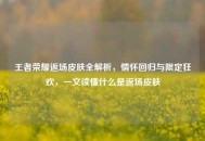 王者荣耀返场皮肤全解析，情怀回归与限定狂欢，一文读懂什么是返场皮肤