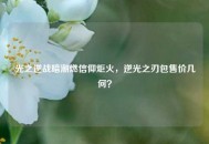 光之逆战暗潮燃信仰炬火，逆光之刃包售价几何？