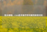 指尖硝烟，CSGO选手操作特写里的极致对抗