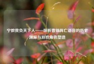 宁教我负天下人——探析曹操阵亡语音的历史渊源与游戏角色塑造