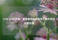 PUBG FGS伦敦赛，硝烟赛场铸就传奇，场外狂欢共燃热血
