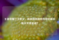 王者荣耀三大教父，铸就国民游戏传奇的幕后推手究竟是谁？