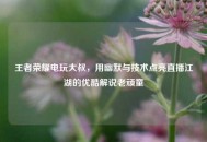 王者荣耀电玩大叔，用幽默与技术点亮直播江湖的优酷解说老顽童
