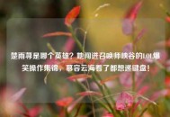 楚雨荨是哪个英雄？她闯进召唤师峡谷的LOL爆笑操作集锦，慕容云海看了都想递键盘！