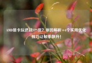 AMD显卡玩逆战FPS低？原因解析+6个实用优化技巧让帧率飙升！