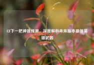 CF下一把神器预测，深度解析未来版本最强英雄武器