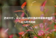 逆战大厅，从2015到2020的经典游戏歌曲***回忆与时代回响