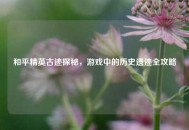 和平精英古迹探秘，游戏中的历史遗迹全攻略