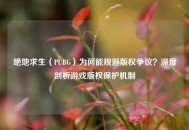 绝地求生（PUBG）为何能规避版权争议？深度剖析游戏版权保护机制