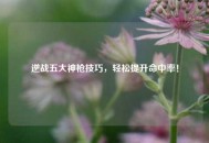 逆战五大神枪技巧，轻松提升命中率！