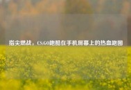 指尖燃战，CS:GO跑酷在手机屏幕上的热血跑图