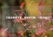 刀锋战神陈子豪，孤身斩尸潮，一战封神！