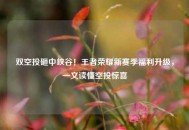 双空投砸中峡谷！王者荣耀新赛季福利升级，一文读懂空投惊喜