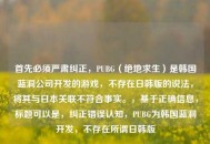 首先必须严肃纠正，PUBG（绝地求生）是韩国蓝洞公司开发的游戏，不存在日韩版的说法，将其与日本关联不符合事实。，基于正确信息，标题可以是，纠正错误认知，PUBG为韩国蓝洞开发，不存在所谓日韩版