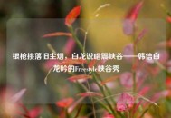 银枪挑落旧尘烟，白龙说唱震峡谷——韩信白龙吟的Freestyle峡谷秀