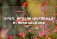 和平精英，原声镜头调整+原始声音设置全攻略，打造专属沉浸式战场视角
