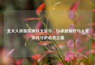北大人民医院眼科王乐今，以卓越医疗与人文关怀守护心灵之窗