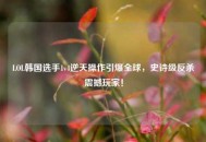 LOL韩国选手1v4逆天操作引爆全球，史诗级反杀震撼玩家！