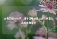 王者荣耀×快手，桃子引爆峡谷社交，玩家生态迎来新变革
