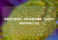 路痴在王者峡谷，野区既是迷魂阵，也是快乐星球的野路子天堂