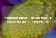 王者荣耀英雄集体膨胀，峡谷成迷你乐园，日常操作秒变奇幻大片，人物变大怎么办？