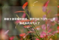 卸载王者荣耀的瞬间，我终于松了口气——这游戏真的太气人了