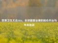世界卫生大会2026，全球健康治理的核心平台与未来挑战