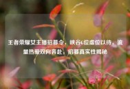 王者荣耀女主播招募令，峡谷C位虚位以待，流量热爱双向奔赴，招募真实性揭秘
