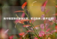 和平精英妹控最强玩家，枪法如神，战术无双！