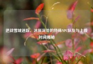 逆战雪域迷踪，冰原深处的特殊NPC队友与上线时间揭秘