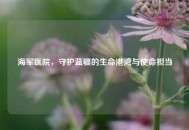 海军医院，守护蓝疆的生命港湾与使命担当