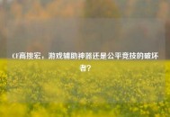 CF高挑宏，游戏辅助神器还是公平竞技的破坏者？