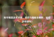 和平精英送车攻略，条件与模板全解析，轻松获取豪车！