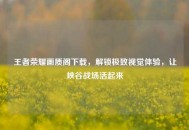 王者荣耀画质阁下载，解锁极致视觉体验，让峡谷战场活起来