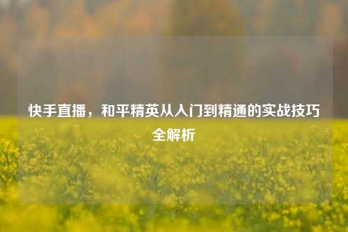 快手直播,和平精英从入门到精通的实战技巧全解析