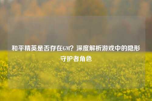 和平精英是否存在GM?深度解析游戏中的隐形守护者角色